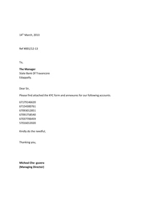 14th
March, 2013
Ref #001/12-13
To,
The Manager
State Bank Of Travancore
Edappally.
Dear Sir,
Please find attached the KYC form and annexures for our following accounts.
67179146620
67154300761
67093012851
67091758540
67037706459
57016012020
Kindly do the needful,
Thanking you,
Micheal Che- guvera
(Managing Director)
 