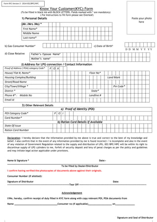 Know Your Customer(KYC) Form
(To be filled in black ink with BLOCK LETTERS. Fields marked with * are mandatory)
( For Instructions to fill form please see Overleaf)
1) Personal Details Paste your photo
here
(Mr./Mrs /Ms) *
First Name*
Middle Name
Last name*
b) Gas Consumer Number* c) Date of Birth*
D D M M Y Y Y Y
d) Close Relative
2) Address for LPG connection / Contact Information
Proof of Address ( POA) category Code* P O A
House/ Flat #, Name* Floor No*
Housing Complex/Building Land Mark
Street/Road Name
City/Town/Village * Pin Code*
District * State*
Phone #* : Mobile No Landline #
Email id
3) Other Relevant Details
a) Proof of Identity (POI)
POI Category Code* P O I
Card Number*
b) Ration Card Details if Available
State Of Issue
Ration Card Number
Declaration: I hereby declare that the information provided by me above is true and correct to the best of my knowledge and
belief. I also confirm that in the event of any information provided by me is found incorrect / is incomplete and also in the event
of any violation of Government Regulation related to the supply and distribution of LPG, IOC/BPC/HPC will be within its right to
discontinue supply of LPG cylinders to me, forfeit of security deposit and levy of penal charges as per the policy and guidelines
and may initiate legal action applicable under provisions.
Name & Signature * Date:-
_______________________________________________________________________________________________________
To be filled by Dealer/Distributor
I confirm having verified the photocopies of documents above against their originals.
Consumer Number (If allotted):
Signature of Distributor Date:
-----------------------------------------------------------------------Tear Off -----------------------------------------------------------------------------
Acknowledgement
I/We, hereby, confirm receipt of duly filled in KYC form along with copy relevant POI, POA documents from
Name _______________________________Consumer no (if applicable)_________________ on______________
Signature and Seal of Distributor
Father’s /Spouse Name*
Mother’s name*
Form KYC Version 3 - 2014-IOC/BPC/HPC
 