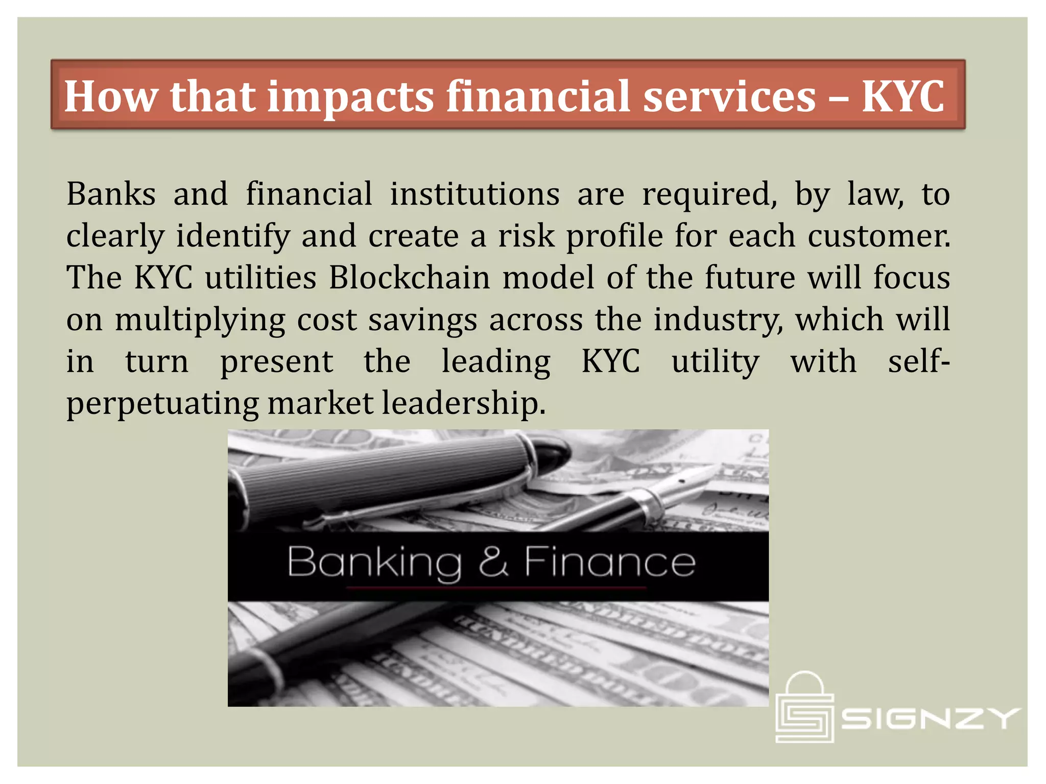 How that impacts financial services – KYC
Banks and financial institutions are required, by law, to
clearly identify and create a risk profile for each customer.
The KYC utilities Blockchain model of the future will focus
on multiplying cost savings across the industry, which will
in turn present the leading KYC utility with self-
perpetuating market leadership.
 