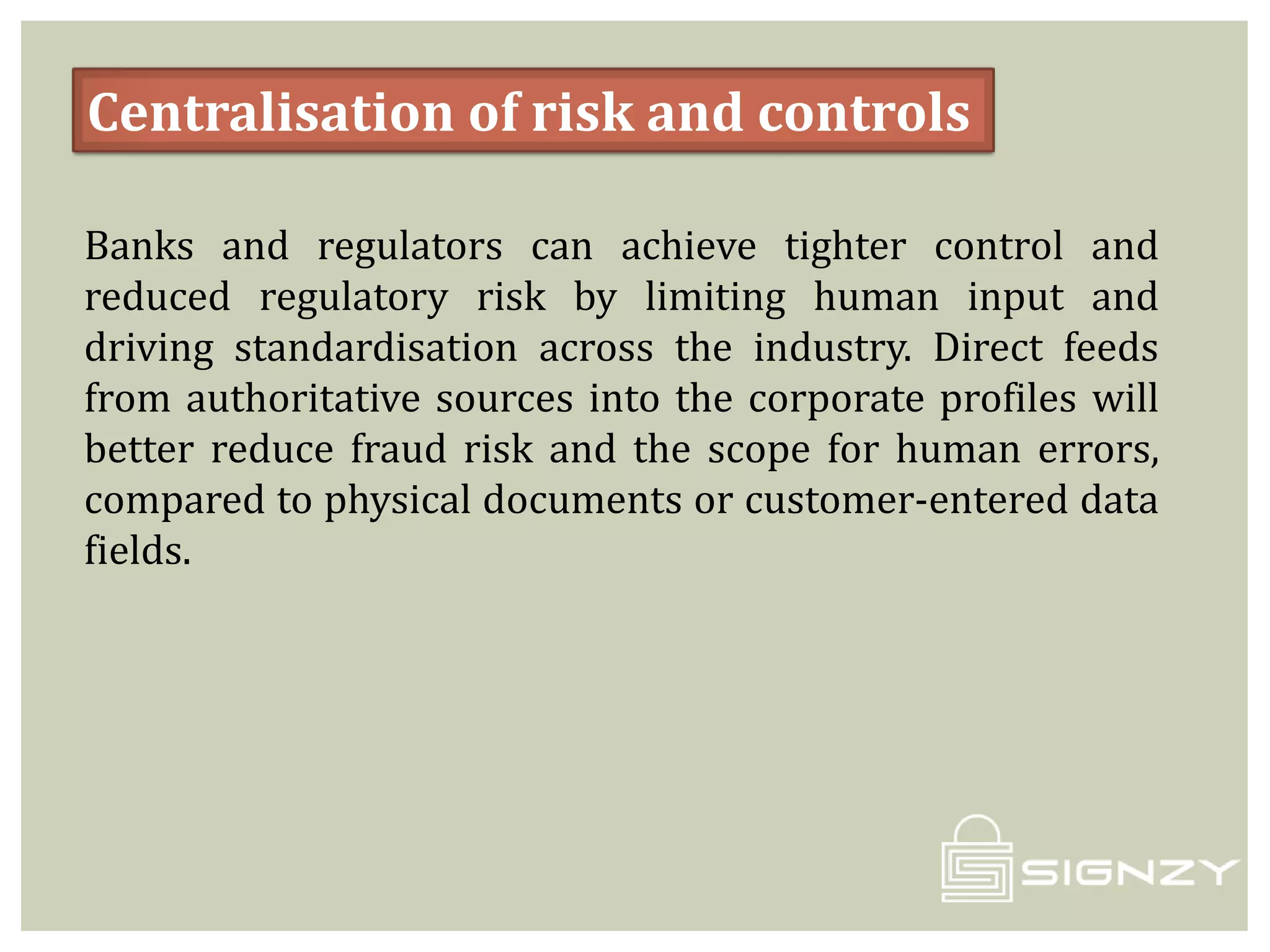 Centralisation of risk and controls
Banks and regulators can achieve tighter control and
reduced regulatory risk by limiting human input and
driving standardisation across the industry. Direct feeds
from authoritative sources into the corporate profiles will
better reduce fraud risk and the scope for human errors,
compared to physical documents or customer-entered data
fields.
 