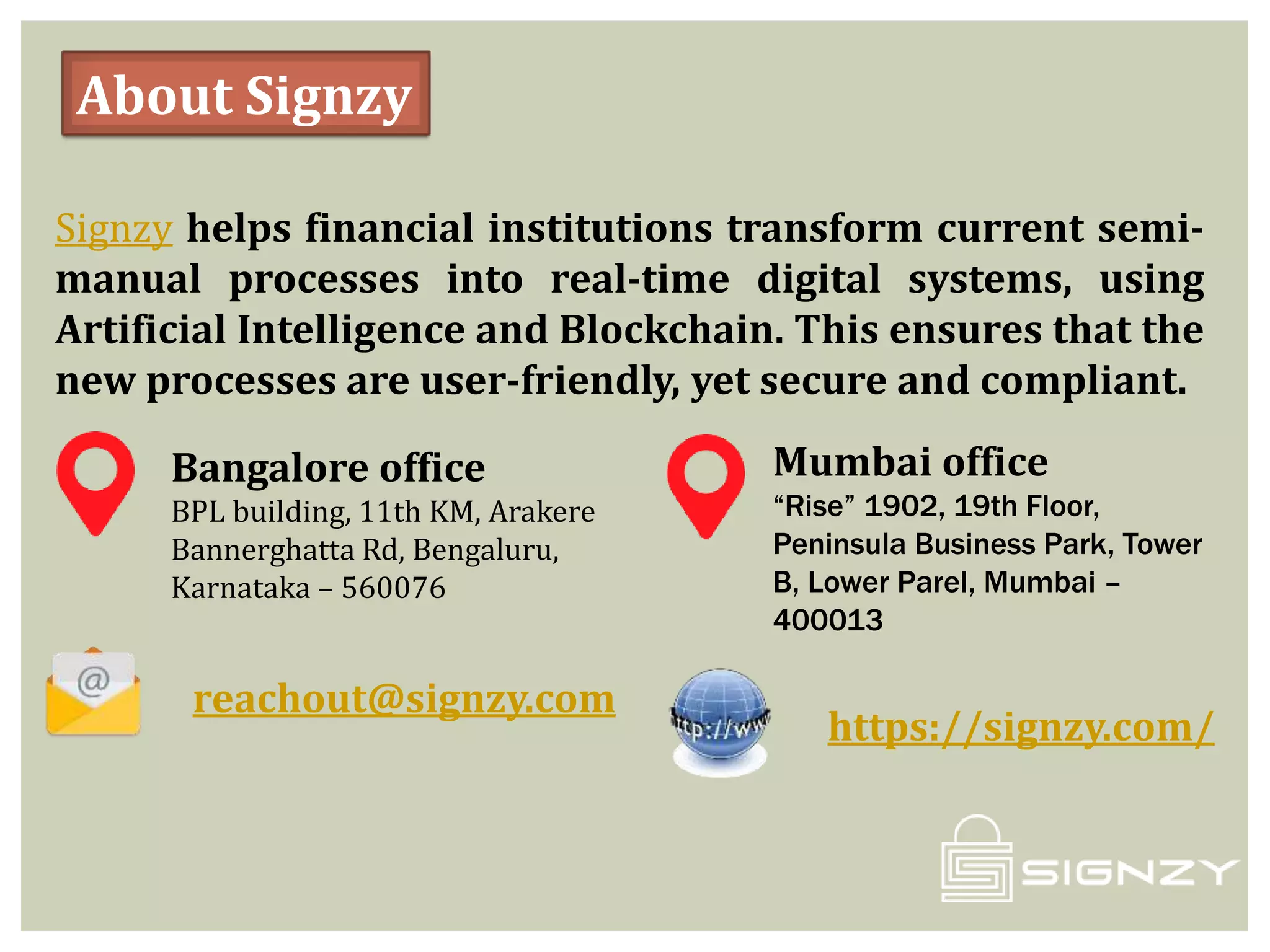 About Signzy
Signzy helps financial institutions transform current semi-
manual processes into real-time digital systems, using
Artificial Intelligence and Blockchain. This ensures that the
new processes are user-friendly, yet secure and compliant.
Bangalore office
BPL building, 11th KM, Arakere
Bannerghatta Rd, Bengaluru,
Karnataka – 560076
Mumbai office
“Rise” 1902, 19th Floor,
Peninsula Business Park, Tower
B, Lower Parel, Mumbai –
400013
reachout@signzy.com
https://signzy.com/
 
