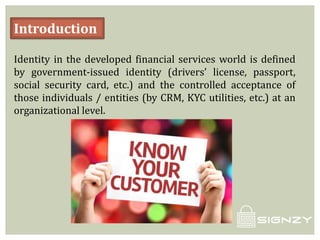 Introduction
Identity in the developed financial services world is defined
by government-issued identity (drivers’ license, passport,
social security card, etc.) and the controlled acceptance of
those individuals / entities (by CRM, KYC utilities, etc.) at an
organizational level.
 