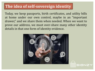 The idea of self-sovereign identity
Today, we keep passports, birth certificates, and utility bills
at home under our own control, maybe in an “important
drawer,” and we share them when needed. When we want to
prove our address, we must over-share many other identity
details in that one form of identity evidence.
 