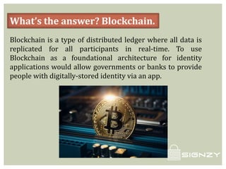 What’s the answer? Blockchain.
Blockchain is a type of distributed ledger where all data is
replicated for all participants in real-time. To use
Blockchain as a foundational architecture for identity
applications would allow governments or banks to provide
people with digitally-stored identity via an app.
 