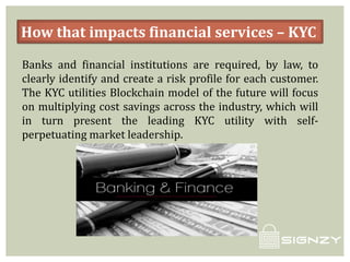 How that impacts financial services – KYC
Banks and financial institutions are required, by law, to
clearly identify and create a risk profile for each customer.
The KYC utilities Blockchain model of the future will focus
on multiplying cost savings across the industry, which will
in turn present the leading KYC utility with self-
perpetuating market leadership.
 