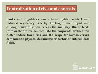 Centralisation of risk and controls
Banks and regulators can achieve tighter control and
reduced regulatory risk by limiting human input and
driving standardisation across the industry. Direct feeds
from authoritative sources into the corporate profiles will
better reduce fraud risk and the scope for human errors,
compared to physical documents or customer-entered data
fields.
 