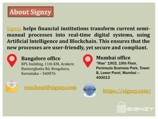 About Signzy
Signzy helps financial institutions transform current semi-
manual processes into real-time digital systems, using
Artificial Intelligence and Blockchain. This ensures that the
new processes are user-friendly, yet secure and compliant.
Bangalore office
BPL building, 11th KM, Arakere
Bannerghatta Rd, Bengaluru,
Karnataka – 560076
Mumbai office
“Rise” 1902, 19th Floor,
Peninsula Business Park, Tower
B, Lower Parel, Mumbai –
400013
reachout@signzy.com
https://signzy.com/
 