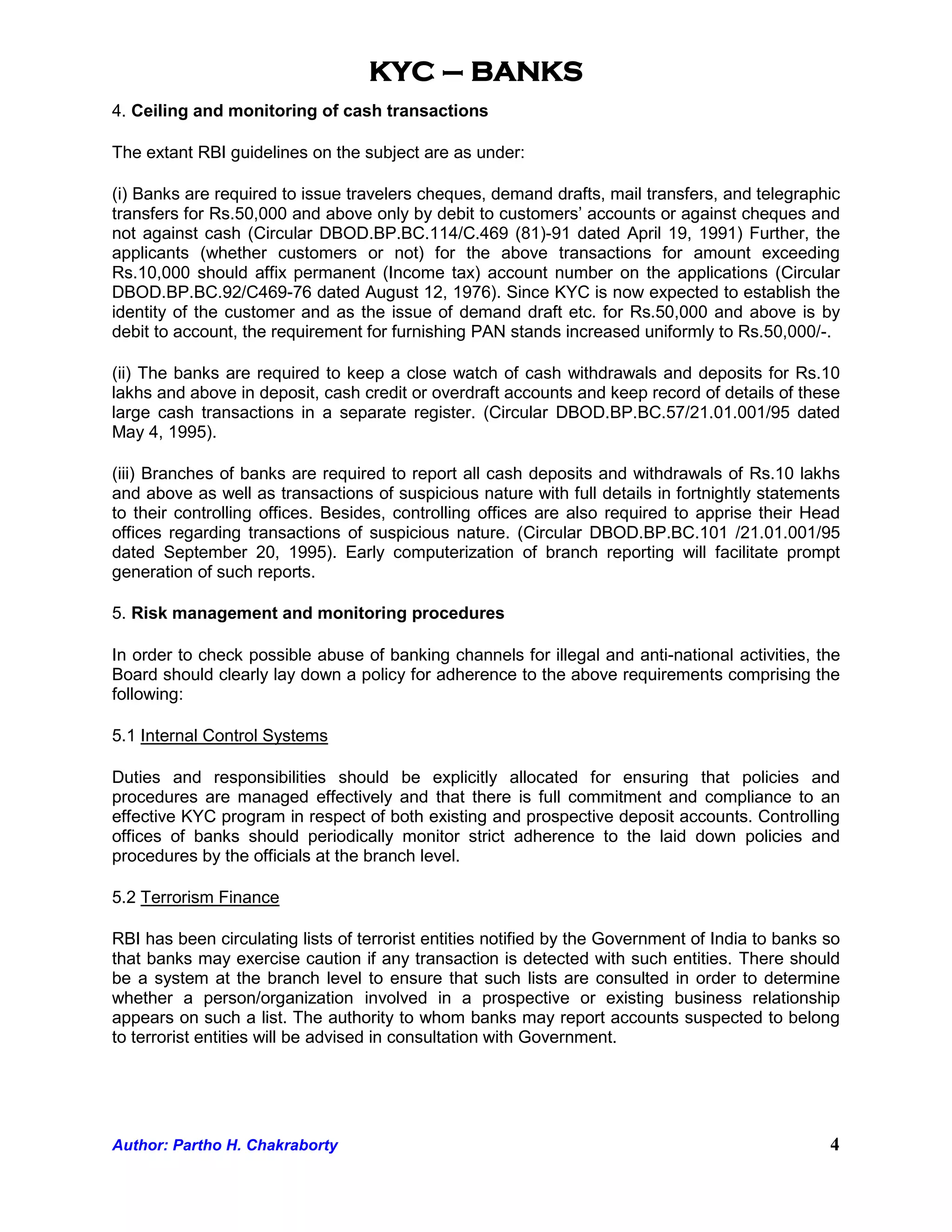KYC – BANKS
4. Ceiling and monitoring of cash transactions

The extant RBI guidelines on the subject are as under:

(i) Banks are required to issue travelers cheques, demand drafts, mail transfers, and telegraphic
transfers for Rs.50,000 and above only by debit to customers’ accounts or against cheques and
not against cash (Circular DBOD.BP.BC.114/C.469 (81)-91 dated April 19, 1991) Further, the
applicants (whether customers or not) for the above transactions for amount exceeding
Rs.10,000 should affix permanent (Income tax) account number on the applications (Circular
DBOD.BP.BC.92/C469-76 dated August 12, 1976). Since KYC is now expected to establish the
identity of the customer and as the issue of demand draft etc. for Rs.50,000 and above is by
debit to account, the requirement for furnishing PAN stands increased uniformly to Rs.50,000/-.

(ii) The banks are required to keep a close watch of cash withdrawals and deposits for Rs.10
lakhs and above in deposit, cash credit or overdraft accounts and keep record of details of these
large cash transactions in a separate register. (Circular DBOD.BP.BC.57/21.01.001/95 dated
May 4, 1995).

(iii) Branches of banks are required to report all cash deposits and withdrawals of Rs.10 lakhs
and above as well as transactions of suspicious nature with full details in fortnightly statements
to their controlling offices. Besides, controlling offices are also required to apprise their Head
offices regarding transactions of suspicious nature. (Circular DBOD.BP.BC.101 /21.01.001/95
dated September 20, 1995). Early computerization of branch reporting will facilitate prompt
generation of such reports.

5. Risk management and monitoring procedures

In order to check possible abuse of banking channels for illegal and anti-national activities, the
Board should clearly lay down a policy for adherence to the above requirements comprising the
following:

5.1 Internal Control Systems

Duties and responsibilities should be explicitly allocated for ensuring that policies and
procedures are managed effectively and that there is full commitment and compliance to an
effective KYC program in respect of both existing and prospective deposit accounts. Controlling
offices of banks should periodically monitor strict adherence to the laid down policies and
procedures by the officials at the branch level.

5.2 Terrorism Finance

RBI has been circulating lists of terrorist entities notified by the Government of India to banks so
that banks may exercise caution if any transaction is detected with such entities. There should
be a system at the branch level to ensure that such lists are consulted in order to determine
whether a person/organization involved in a prospective or existing business relationship
appears on such a list. The authority to whom banks may report accounts suspected to belong
to terrorist entities will be advised in consultation with Government.




Author: Partho H. Chakraborty                                                                     4
 