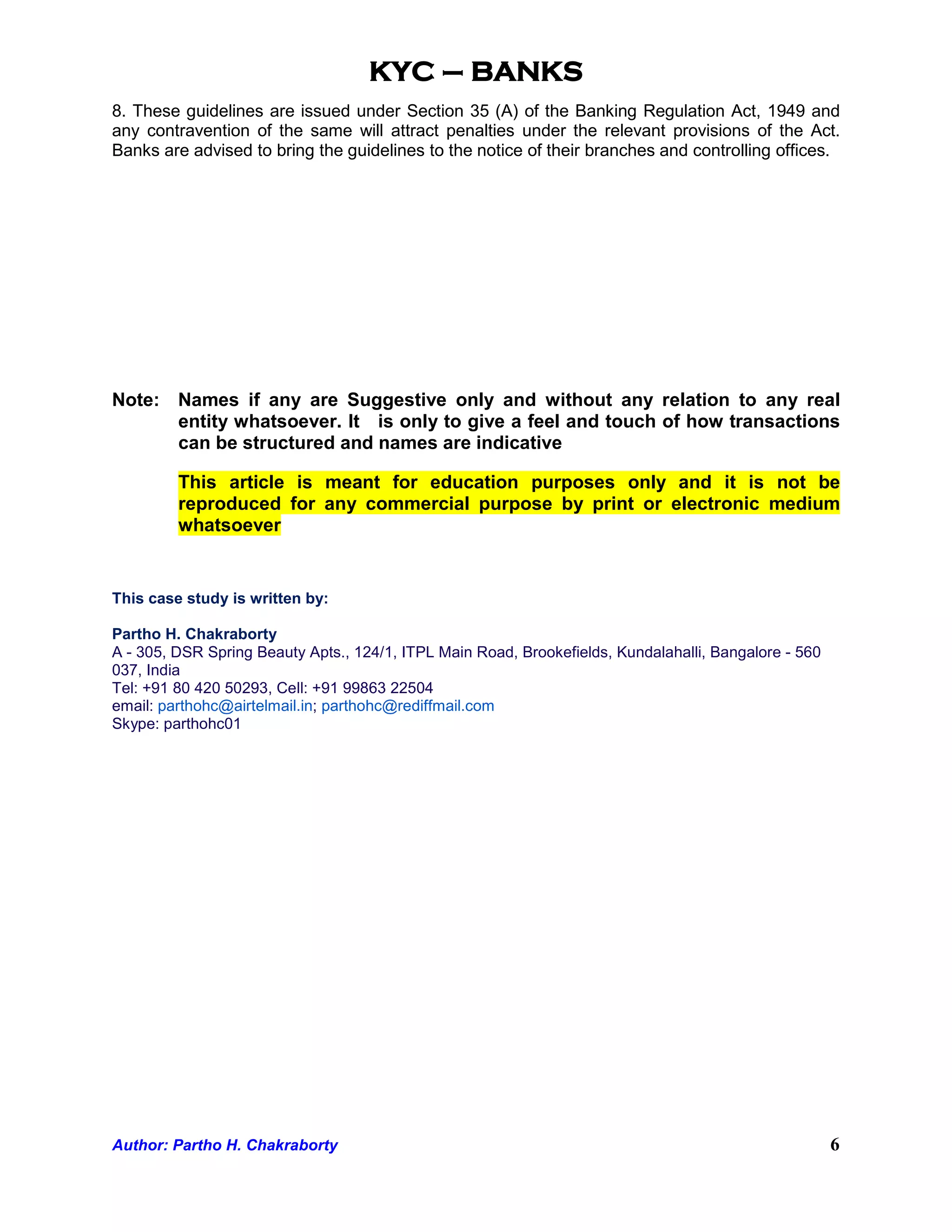 KYC – BANKS
8. These guidelines are issued under Section 35 (A) of the Banking Regulation Act, 1949 and
any contravention of the same will attract penalties under the relevant provisions of the Act.
Banks are advised to bring the guidelines to the notice of their branches and controlling offices.




Note: Names if any are Suggestive only and without any relation to any real
      entity whatsoever. It is only to give a feel and touch of how transactions
      can be structured and names are indicative

         This article is meant for education purposes only and it is not be
         reproduced for any commercial purpose by print or electronic medium
         whatsoever


This case study is written by:

Partho H. Chakraborty
A - 305, DSR Spring Beauty Apts., 124/1, ITPL Main Road, Brookefields, Kundalahalli, Bangalore - 560
037, India
Tel: +91 80 420 50293, Cell: +91 99863 22504
email: parthohc@airtelmail.in; parthohc@rediffmail.com
Skype: parthohc01




Author: Partho H. Chakraborty                                                                          6
 