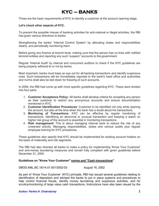 KYC – BANKS
Those are the basic requirements of KYC to identify a customer at the account opening stage.

Let's check other aspects of KYC.

To prevent the possible misuse of banking activities for anti-national or illegal activities, the RBI
has given various directives to banks:

Strengthening the banks' 'Internal Control System' by allocating duties and responsibilities
clearly, and periodically monitoring them.

Before giving any finance at branch level, making sure that the person has no links with notified
terrorist entities and reporting any such 'suspect;' accounts to the government.

Regular 'Internal Audit' by internal and concurrent auditors to check if the KYC guidelines are
being properly adhered to or not by banks.

Most important, banks must keep an eye out for all banking transactions and identify suspicious
ones. Such transactions will be immediately reported to the bank's head office and authorities
and norms shall also be laid down for freezing of such accounts.

In 2004, the RBI had come up with more specific guidelines regarding KYC. These were divided
into four parts:

   1. Customer Acceptance Policy: All banks shall develop criteria for accepting any person
      as their customer to restrict any anonymous accounts and ensure documentation
      mentioned in KYC.
   2. Customer Identification Procedures: Customer to be identified not only while opening
      the account, but also at the time when the bank has a doubt about his transactions.
   3. Monitoring of Transactions: KYC can be effective by regular monitoring of
      transactions. Identifying an abnormal or unusual transaction and keeping a watch on
      higher risk group of the account is essential in monitoring transactions.
   4. Risk management: This is about managing internal work to reduce the risk of any
      unwanted activity. Managing responsibilities, duties and various audits plus regular
      employee training for KYC procedures.

These guidelines also specify that KYC should be implemented for existing account holders on
the basis of materiality and risk segments.

The RBI had also directed all banks to make a policy for implementing 'Know Your Customer'
and anti-money laundering measures and remain fully compliant with given guidelines before
December 31, 2005.

Guidelines on "Know Your Customer" norms and "Cash transactions"

DBOD.AML.BC.18/14.01.001/2002-03                      August 16, 2002

As part of ‘Know Your Customer’ (KYC) principle, RBI has issued several guidelines relating to
identification of depositors and advised the banks to put in place systems and procedures to
help control financial frauds, identify money laundering and suspicious activities, and for
scrutiny/monitoring of large value cash transactions. Instructions have also been issued by the

Author: Partho H. Chakraborty                                                                      2
 