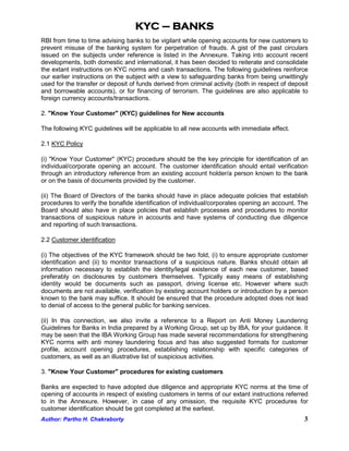 KYC – BANKS
RBI from time to time advising banks to be vigilant while opening accounts for new customers to
prevent misuse of the banking system for perpetration of frauds. A gist of the past circulars
issued on the subjects under reference is listed in the Annexure. Taking into account recent
developments, both domestic and international, it has been decided to reiterate and consolidate
the extant instructions on KYC norms and cash transactions. The following guidelines reinforce
our earlier instructions on the subject with a view to safeguarding banks from being unwittingly
used for the transfer or deposit of funds derived from criminal activity (both in respect of deposit
and borrowable accounts), or for financing of terrorism. The guidelines are also applicable to
foreign currency accounts/transactions.

2. "Know Your Customer" (KYC) guidelines for New accounts

The following KYC guidelines will be applicable to all new accounts with immediate effect.

2.1 KYC Policy

(i) "Know Your Customer" (KYC) procedure should be the key principle for identification of an
individual/corporate opening an account. The customer identification should entail verification
through an introductory reference from an existing account holder/a person known to the bank
or on the basis of documents provided by the customer.

(ii) The Board of Directors of the banks should have in place adequate policies that establish
procedures to verify the bonafide identification of individual/corporates opening an account. The
Board should also have in place policies that establish processes and procedures to monitor
transactions of suspicious nature in accounts and have systems of conducting due diligence
and reporting of such transactions.

2.2 Customer identification

(i) The objectives of the KYC framework should be two fold, (i) to ensure appropriate customer
identification and (ii) to monitor transactions of a suspicious nature. Banks should obtain all
information necessary to establish the identity/legal existence of each new customer, based
preferably on disclosures by customers themselves. Typically easy means of establishing
identity would be documents such as passport, driving license etc. However where such
documents are not available, verification by existing account holders or introduction by a person
known to the bank may suffice. It should be ensured that the procedure adopted does not lead
to denial of access to the general public for banking services.

(ii) In this connection, we also invite a reference to a Report on Anti Money Laundering
Guidelines for Banks in India prepared by a Working Group, set up by IBA, for your guidance. It
may be seen that the IBA Working Group has made several recommendations for strengthening
KYC norms with anti money laundering focus and has also suggested formats for customer
profile, account opening procedures, establishing relationship with specific categories of
customers, as well as an illustrative list of suspicious activities.

3. "Know Your Customer" procedures for existing customers

Banks are expected to have adopted due diligence and appropriate KYC norms at the time of
opening of accounts in respect of existing customers in terms of our extant instructions referred
to in the Annexure. However, in case of any omission, the requisite KYC procedures for
customer identification should be got completed at the earliest.
Author: Partho H. Chakraborty                                                                     3
 