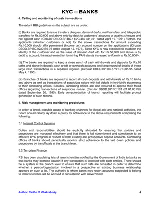 KYC – BANKS
4. Ceiling and monitoring of cash transactions

The extant RBI guidelines on the subject are as under:

(i) Banks are required to issue travelers cheques, demand drafts, mail transfers, and telegraphic
transfers for Rs.50,000 and above only by debit to customers’ accounts or against cheques and
not against cash (Circular DBOD.BP.BC.114/C.469 (81)-91 dated April 19, 1991) Further, the
applicants (whether customers or not) for the above transactions for amount exceeding
Rs.10,000 should affix permanent (Income tax) account number on the applications (Circular
DBOD.BP.BC.92/C469-76 dated August 12, 1976). Since KYC is now expected to establish the
identity of the customer and as the issue of demand draft etc. for Rs.50,000 and above is by
debit to account, the requirement for furnishing PAN stands increased uniformly to Rs.50,000/-.

(ii) The banks are required to keep a close watch of cash withdrawals and deposits for Rs.10
lakhs and above in deposit, cash credit or overdraft accounts and keep record of details of these
large cash transactions in a separate register. (Circular DBOD.BP.BC.57/21.01.001/95 dated
May 4, 1995).

(iii) Branches of banks are required to report all cash deposits and withdrawals of Rs.10 lakhs
and above as well as transactions of suspicious nature with full details in fortnightly statements
to their controlling offices. Besides, controlling offices are also required to apprise their Head
offices regarding transactions of suspicious nature. (Circular DBOD.BP.BC.101 /21.01.001/95
dated September 20, 1995). Early computerization of branch reporting will facilitate prompt
generation of such reports.

5. Risk management and monitoring procedures

In order to check possible abuse of banking channels for illegal and anti-national activities, the
Board should clearly lay down a policy for adherence to the above requirements comprising the
following:

5.1 Internal Control Systems

Duties and responsibilities should be explicitly allocated for ensuring that policies and
procedures are managed effectively and that there is full commitment and compliance to an
effective KYC program in respect of both existing and prospective deposit accounts. Controlling
offices of banks should periodically monitor strict adherence to the laid down policies and
procedures by the officials at the branch level.

5.2 Terrorism Finance

RBI has been circulating lists of terrorist entities notified by the Government of India to banks so
that banks may exercise caution if any transaction is detected with such entities. There should
be a system at the branch level to ensure that such lists are consulted in order to determine
whether a person/organization involved in a prospective or existing business relationship
appears on such a list. The authority to whom banks may report accounts suspected to belong
to terrorist entities will be advised in consultation with Government.




Author: Partho H. Chakraborty                                                                     4
 