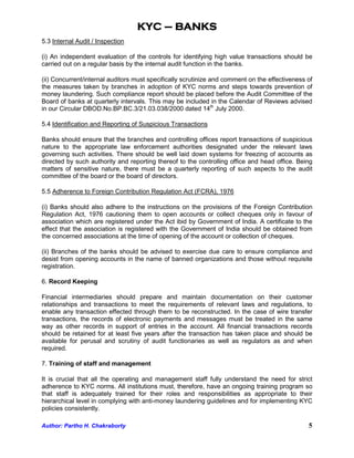 KYC – BANKS
5.3 Internal Audit / Inspection

(i) An independent evaluation of the controls for identifying high value transactions should be
carried out on a regular basis by the internal audit function in the banks.

(ii) Concurrent/internal auditors must specifically scrutinize and comment on the effectiveness of
the measures taken by branches in adoption of KYC norms and steps towards prevention of
money laundering. Such compliance report should be placed before the Audit Committee of the
Board of banks at quarterly intervals. This may be included in the Calendar of Reviews advised
in our Circular DBOD.No.BP.BC.3/21.03.038/2000 dated 14th July 2000.

5.4 Identification and Reporting of Suspicious Transactions

Banks should ensure that the branches and controlling offices report transactions of suspicious
nature to the appropriate law enforcement authorities designated under the relevant laws
governing such activities. There should be well laid down systems for freezing of accounts as
directed by such authority and reporting thereof to the controlling office and head office. Being
matters of sensitive nature, there must be a quarterly reporting of such aspects to the audit
committee of the board or the board of directors.

5.5 Adherence to Foreign Contribution Regulation Act (FCRA), 1976

(i) Banks should also adhere to the instructions on the provisions of the Foreign Contribution
Regulation Act, 1976 cautioning them to open accounts or collect cheques only in favour of
association which are registered under the Act ibid by Government of India. A certificate to the
effect that the association is registered with the Government of India should be obtained from
the concerned associations at the time of opening of the account or collection of cheques.

(ii) Branches of the banks should be advised to exercise due care to ensure compliance and
desist from opening accounts in the name of banned organizations and those without requisite
registration.

6. Record Keeping

Financial intermediaries should prepare and maintain documentation on their customer
relationships and transactions to meet the requirements of relevant laws and regulations, to
enable any transaction effected through them to be reconstructed. In the case of wire transfer
transactions, the records of electronic payments and messages must be treated in the same
way as other records in support of entries in the account. All financial transactions records
should be retained for at least five years after the transaction has taken place and should be
available for perusal and scrutiny of audit functionaries as well as regulators as and when
required.

7. Training of staff and management

It is crucial that all the operating and management staff fully understand the need for strict
adherence to KYC norms. All institutions must, therefore, have an ongoing training program so
that staff is adequately trained for their roles and responsibilities as appropriate to their
hierarchical level in complying with anti-money laundering guidelines and for implementing KYC
policies consistently.

Author: Partho H. Chakraborty                                                                   5
 