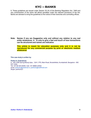 KYC – BANKS
8. These guidelines are issued under Section 35 (A) of the Banking Regulation Act, 1949 and
any contravention of the same will attract penalties under the relevant provisions of the Act.
Banks are advised to bring the guidelines to the notice of their branches and controlling offices.




Note: Names if any are Suggestive only and without any relation to any real
      entity whatsoever. It is only to give a feel and touch of how transactions
      can be structured and names are indicative

         This article is meant for education purposes only and it is not be
         reproduced for any commercial purpose by print or electronic medium
         whatsoever


This case study is written by:

Partho H. Chakraborty
A - 305, DSR Spring Beauty Apts., 124/1, ITPL Main Road, Brookefields, Kundalahalli, Bangalore - 560
037, India
Tel: +91 80 420 50293, Cell: +91 99863 22504
email: parthohc@airtelmail.in; parthohc@rediffmail.com
Skype: parthohc01




Author: Partho H. Chakraborty                                                                          6
 