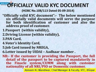 OFFICIALLY VALID KYC DOCUMENT
“Officially valid KYC document”:- The below mentioned
six officially valid documents will serve the purpose
for both identification of customer and also the
address proof of customer.
1.Passport (within validity),
2.Driving License (within validity),
3.PAN Card ( Only Identity proof),
4.Voter’s Identity Card,
5.Job Card issued by NREGA,
6.Letter issued by UIDAI – Aadhaar number .
NB:- If the customer is providing the Passport, the full
detail of the passport to be captured mandatorily in
the Finacle system/CUMM along with customer
nationality of all NRI/PIO or Domestic customer. 25
 