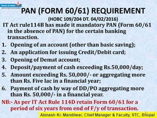 PAN (FORM 60/61) REQUIREMENT
IT Act rule114B has made it mandatory PAN (Form 60/61
in the absence of PAN) for the certain banking
transaction.
1. Opening of an account (other than basic saving);
2. An application for issuing Credit/Debit card;
3. Opening of Demat account;
4. Deposit/payment of cash exceeding Rs.50,000/day;
5. Amount exceeding Rs. 50,000/- or aggregating more
than Rs. Five lac in a financial year;
6. Payment of cash by way of DD/PO aggregating more
than Rs. 50,000/- in a financial year.
NB:- As per IT Act Rule 114D retain Form 60/61 for a
period of six years from end of F/y of transaction.
32
 