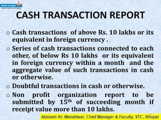 CASH TRANSACTION REPORT
o Cash transactions of above Rs. 10 lakhs or its
equivalent in foreign currency .
o Series of cash transactions connected to each
other, of below Rs 10 lakhs or its equivalent
in foreign currency within a month and the
aggregate value of such transactions in cash
or otherwise.
o Doubtful transactions in cash or otherwise.
o Non profit organization report to be
submitted by 15th of succeeding month if
receipt value more than 10 lakhs.
33
 