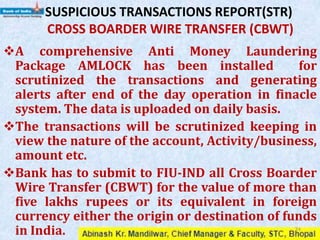 SUSPICIOUS TRANSACTIONS REPORT(STR)
CROSS BOARDER WIRE TRANSFER (CBWT)
A comprehensive Anti Money Laundering
Package AMLOCK has been installed for
scrutinized the transactions and generating
alerts after end of the day operation in finacle
system. The data is uploaded on daily basis.
The transactions will be scrutinized keeping in
view the nature of the account, Activity/business,
amount etc.
Bank has to submit to FIU-IND all Cross Boarder
Wire Transfer (CBWT) for the value of more than
five lakhs rupees or its equivalent in foreign
currency either the origin or destination of funds
in India. 34
 
