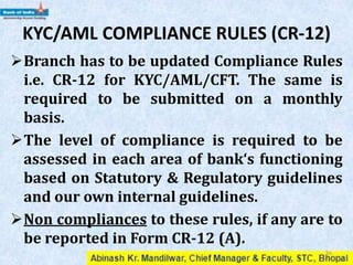 KYC/AML COMPLIANCE RULES (CR-12)
Branch has to be updated Compliance Rules
i.e. CR-12 for KYC/AML/CFT. The same is
required to be submitted on a monthly
basis.
The level of compliance is required to be
assessed in each area of bank‘s functioning
based on Statutory & Regulatory guidelines
and our own internal guidelines.
Non compliances to these rules, if any are to
be reported in Form CR-12 (A).
36
 