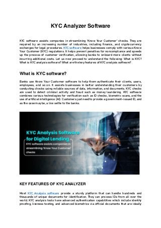 KYC Analyzer Software
KYC software assists companies in streamlining ‘Know Your Customer’ checks. They are
required by an increasing number of industries, including finance, and cryptocurrency
exchanges for legal procedures. KYC software helps businesses comply with various Know
Your Customer (KYC) regulations. It helps prevent penalties for noncompliance and speeds
up the process of customer verification, allowing banks to onboard more clients without
incurring additional costs. Let us now proceed to understand the following: What is KYC?
What is KYC analysis software? What are the key features of KYC analysis software?
What is KYC software?
Banks use Know Your Customer software to help them authenticate their clients, users,
employees, and so on. It assists businesses in better understanding their customers by
conducting checks using reliable sources of data, information, and documents. KYC checks
are used to detect criminal activity and fraud such as money laundering. KYC software
combines various technologies for verification such as ID checks, biometric scans, and the
use of artificial intelligence (AI). Customers just need to provide a government-issued ID, and
as the case may be, a live selfie to the banks.
KEY FEATURES OF KYC ANALYZER
Most KYC Analysis software provide a sturdy platform that can handle hundreds and
thousands of unique documents for identification. They can process IDs from all over the
world. KYC analysis tools have advanced authentication capabilities which include identity
proofing, liveness testing, and advanced biometrics via official documents that are ideally
 