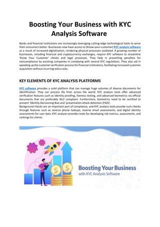 Boosting Your Business with KYC
Analysis Software
Banks and financial institutions are increasingly leveraging cutting-edge technological tools to serve
their consumers better. Businesses now have access to (Know-your-customer) KYC analysis software
as a result of increased digitalization, rendering physical processes outdated. A growing number of
businesses, including financial and cryptocurrency exchanges, require KYC software to streamline
'Know Your Customer' checks and legal processes. They help in preventing penalties for
noncompliance by assisting companies in complying with several KYC regulations. They also aid in
speeding up the customer verification process for financial institutions, facilitating increased customer
acquisition without incurring extra costs.
KEY ELEMENTS OF KYC ANALYSIS PLATFORMS
KYC software provides a solid platform that can manage huge volumes of diverse documents for
identification. They can process IDs from across the world. KYC analysis tools offer advanced
verification features such as identity proofing, liveness testing, and advanced biometrics via official
documents that are preferably IAL2 compliant. Furthermore, biometrics need to be certified to
prevent ‘Identity Decisioning Bias and ‘presentation attack detection (PAD)’.
Background checks are an important part of compliance, and KYC analysis tools provide such checks
through features such as reverse phone lookups, reverse email assessments, and digital identity
assessments for user data. KYC analyzer provides tools for developing risk metrics, assessments, and
rankings for clients.
 