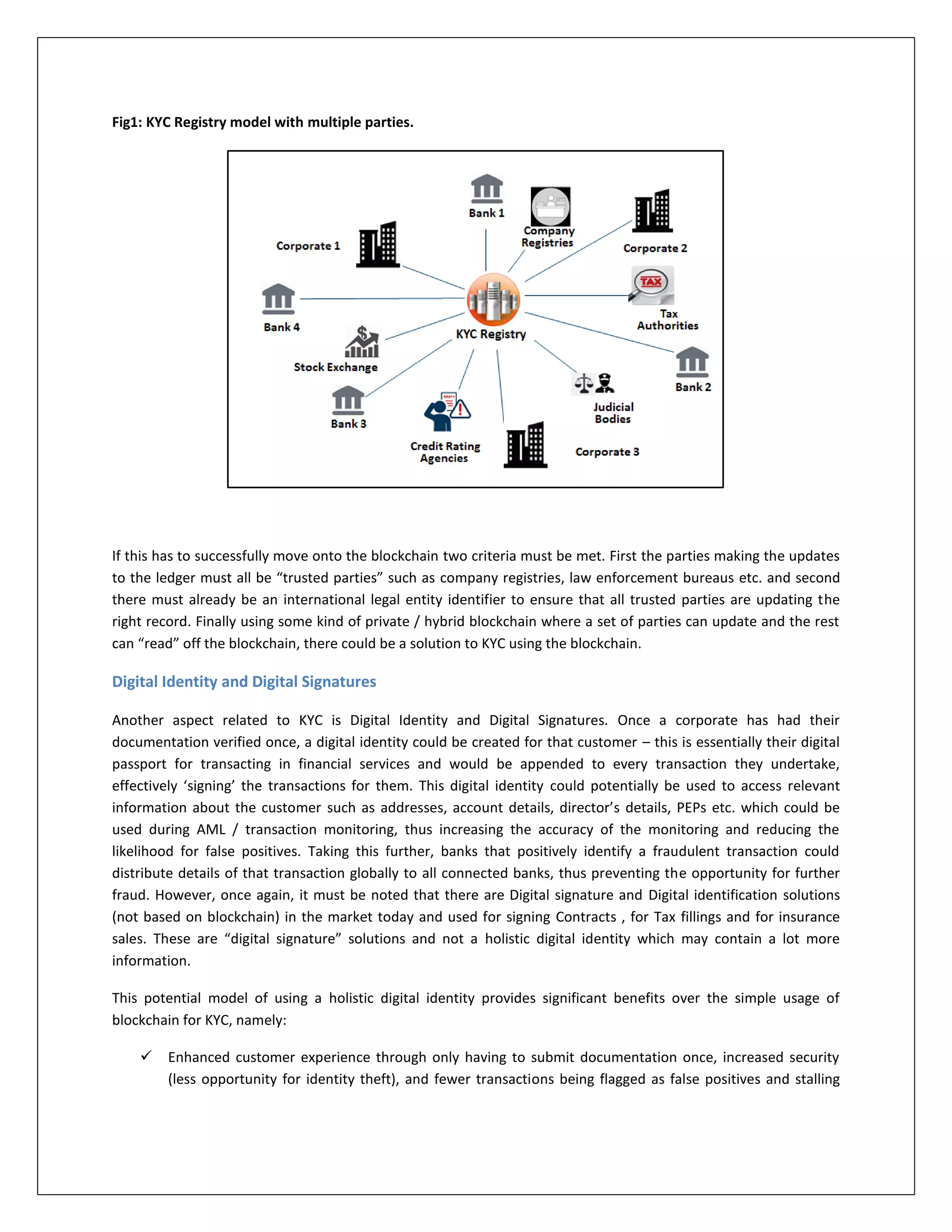 Fig1: KYC Registry model with multiple parties.
If this has to successfully move onto the blockchain two criteria must be met. First the parties making the updates
to the ledger must all be “trusted parties” such as company registries, law enforcement bureaus etc. and second
there must already be an international legal entity identifier to ensure that all trusted parties are updating the
right record. Finally using some kind of private / hybrid blockchain where a set of parties can update and the rest
can “read” off the blockchain, there could be a solution to KYC using the blockchain.
Digital Identity and Digital Signatures
Another aspect related to KYC is Digital Identity and Digital Signatures. Once a corporate has had their
documentation verified once, a digital identity could be created for that customer – this is essentially their digital
passport for transacting in financial services and would be appended to every transaction they undertake,
effectively ‘signing’ the transactions for them. This digital identity could potentially be used to access relevant
information about the customer such as addresses, account details, director’s details, PEPs etc. which could be
used during AML / transaction monitoring, thus increasing the accuracy of the monitoring and reducing the
likelihood for false positives. Taking this further, banks that positively identify a fraudulent transaction could
distribute details of that transaction globally to all connected banks, thus preventing the opportunity for further
fraud. However, once again, it must be noted that there are Digital signature and Digital identification solutions
(not based on blockchain) in the market today and used for signing Contracts , for Tax fillings and for insurance
sales. These are “digital signature” solutions and not a holistic digital identity which may contain a lot more
information.
This potential model of using a holistic digital identity provides significant benefits over the simple usage of
blockchain for KYC, namely:
 Enhanced customer experience through only having to submit documentation once, increased security
(less opportunity for identity theft), and fewer transactions being flagged as false positives and stalling
 