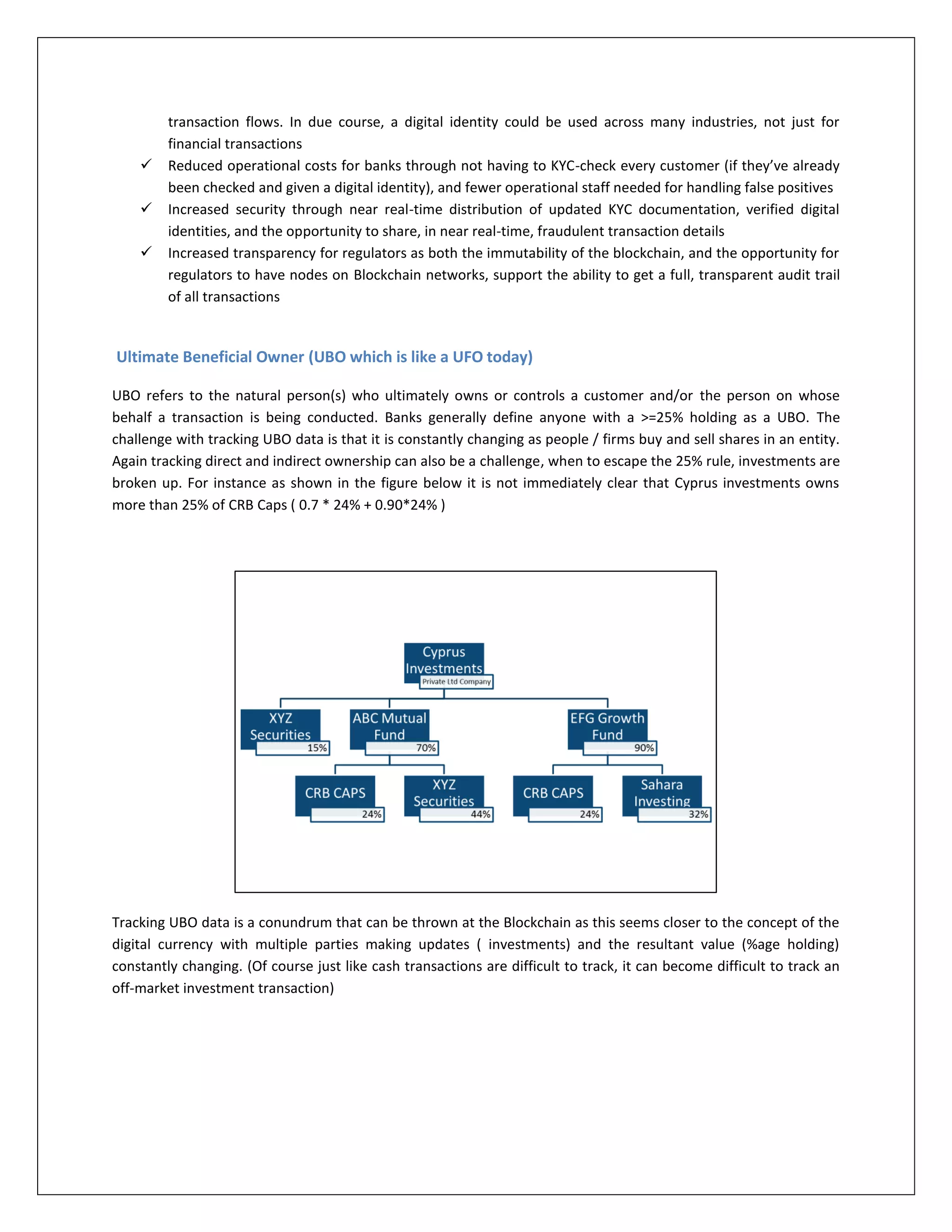 transaction flows. In due course, a digital identity could be used across many industries, not just for
financial transactions
 Reduced operational costs for banks through not having to KYC-check every customer (if they’ve already
been checked and given a digital identity), and fewer operational staff needed for handling false positives
 Increased security through near real-time distribution of updated KYC documentation, verified digital
identities, and the opportunity to share, in near real-time, fraudulent transaction details
 Increased transparency for regulators as both the immutability of the blockchain, and the opportunity for
regulators to have nodes on Blockchain networks, support the ability to get a full, transparent audit trail
of all transactions
Ultimate Beneficial Owner (UBO which is like a UFO today)
UBO refers to the natural person(s) who ultimately owns or controls a customer and/or the person on whose
behalf a transaction is being conducted. Banks generally define anyone with a >=25% holding as a UBO. The
challenge with tracking UBO data is that it is constantly changing as people / firms buy and sell shares in an entity.
Again tracking direct and indirect ownership can also be a challenge, when to escape the 25% rule, investments are
broken up. For instance as shown in the figure below it is not immediately clear that Cyprus investments owns
more than 25% of CRB Caps ( 0.7 * 24% + 0.90*24% )
Tracking UBO data is a conundrum that can be thrown at the Blockchain as this seems closer to the concept of the
digital currency with multiple parties making updates ( investments) and the resultant value (%age holding)
constantly changing. (Of course just like cash transactions are difficult to track, it can become difficult to track an
off-market investment transaction)
 