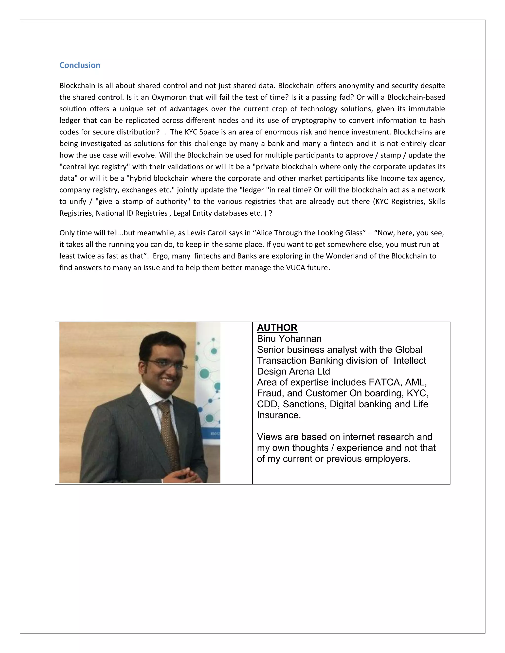 Conclusion
Blockchain is all about shared control and not just shared data. Blockchain offers anonymity and security despite
the shared control. Is it an Oxymoron that will fail the test of time? Is it a passing fad? Or will a Blockchain-based
solution offers a unique set of advantages over the current crop of technology solutions, given its immutable
ledger that can be replicated across different nodes and its use of cryptography to convert information to hash
codes for secure distribution? . The KYC Space is an area of enormous risk and hence investment. Blockchains are
being investigated as solutions for this challenge by many a bank and many a fintech and it is not entirely clear
how the use case will evolve. Will the Blockchain be used for multiple participants to approve / stamp / update the
"central kyc registry" with their validations or will it be a "private blockchain where only the corporate updates its
data" or will it be a "hybrid blockchain where the corporate and other market participants like Income tax agency,
company registry, exchanges etc." jointly update the "ledger "in real time? Or will the blockchain act as a network
to unify / "give a stamp of authority" to the various registries that are already out there (KYC Registries, Skills
Registries, National ID Registries , Legal Entity databases etc. ) ?
Only time will tell…but meanwhile, as Lewis Caroll says in “Alice Through the Looking Glass” – “Now, here, you see,
it takes all the running you can do, to keep in the same place. If you want to get somewhere else, you must run at
least twice as fast as that”. Ergo, many fintechs and Banks are exploring in the Wonderland of the Blockchain to
find answers to many an issue and to help them better manage the VUCA future.
AUTHOR
Binu Yohannan
Senior business analyst with the Global
Transaction Banking division of Intellect
Design Arena Ltd
Area of expertise includes FATCA, AML,
Fraud, and Customer On boarding, KYC,
CDD, Sanctions, Digital banking and Life
Insurance.
Views are based on internet research and
my own thoughts / experience and not that
of my current or previous employers.
 