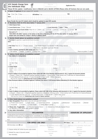 CI    KYC Details Change form
      (For Individuals Only)
                                                                                                  Place for
                                                                                          Intermediary Logo
       Please fill this update / modification form in ENGLISH and in BLOCK LETTERS (Please strike off Sections that are not used).
      A Name of Applicant (As per original KYC records)
                                                                                                                                               Application No. :




      Title       Mr.     Ms.      Other (Please specify)      UID/Aadhaar, if any:                                                              PAN
      Name


     Please Provide the new KYC details which should be updated in your KYC records.
       B. Mandatory fields for KYCs done before 1st January 2012
      1. Father’s/Spouse Name
      2. Current Marital status          Single      Married                                    3. Current Nationality       Indian        Other (Please specify)
      4. Current Gross Annual Income Details ( Please tick (ü 1 Lac
                                                            ): Below                             1-5 Lac          5-10 Lac        10-25 Lac            > 25 Lacs     OR
         Net-worth in `. (*Net worth should not be older than 1 year)      as on (date)          d d / m m / y             y   y                                                   y
         “FOR OFFICE USE ONLY” Columns at the bottom of the form is Mandatory-IPV for all KYCs done before 1st January, 2012 &
         Original Seen and Verified for change in Identity & Address Details.

      C. Identity Details (please see guidelines overleaf)
      1. New Name (As appearing in supporting identification document).
      Name


      2. New Status Please tick ( ü)    Resident Individual      Non Resident (Passport Copy Mandatory for NRIs & Foreign Nationals)
      3. PAN                                                Please enclose a duly attested copy of your PAN Card
      4. Proof of Identity submitted for PAN exempt cases Please Tick (ü       )
            UID (Aadhaar)      Passport      Voter ID       Driving Licence      Others                                                                                     (Please see guideline ‘D’ overleaf

      D. Address Details (please see guidelines overleaf)
      1. New Address for Correspondence




         City / Town / Village                                                                                                                                      Pin Code
         State                                                                                                    Country
      2. Contact Details
         Tel. (Off.) (ISD)       (STD)                                                                        Tel. (Res.) (ISD)       (STD)
         Mobile (ISD)            (STD)                                                                               Fax (ISD)        (STD)
         E-Mail Id.
      3. Proof of address to be provided by Applicant. Please submit ANY ONE of the following valid documents & tick ( ü the document attached.
                                                                                                                                       ) against
            Passport     Ration Card       Registered Lease/Sale Agreement of Residence       Driving License     Voter Identity Card *Latest Bank A/c Statement/Passbook
            *Latest Telephone Bill (only Land Line)     *Latest Electricity Bill *Latest Gas Bill    Others (Please specify)
              *Not more than 3 Months old. Validity/Expiry date of proof of address submitted           d     d     /   m    m    /   y    y     y      y
      4. New Permanent Address of Resident Applicant if different from above C1 OR Overseas Address (Mandatory) for Non-Resident Applicant




         City / Town / Village                                                                                                             Pin Code
         State                                                                                      Country
      5. Proof of address to be provided by Applicant. Please submit ANY ONE of the following valid documents & tick (ü the document attached.
                                                                                                                                        ) against
             Passport          Ration Card  Registered Lease/Sale Agreement of Residence       Driving License     Voter Identity Card *Latest Bank A/c Statement/Passbook
             *Latest Telephone Bill (only Land Line)     *Latest Electricity Bill *Latest Gas Bill    Others (Please specify)
              *Not more than 3 Months old. Validity/Expiry date of proof of address submitted           d     d     /   m    m    /   y    y     y      y

      E. Other Details (please see guidelines overleaf)
      2. New Occupation (Please tick (ü and give brief details):
                                       ) any one
           Private Sector Service     Public Sector     Government Service         Business                                           Professional                Agriculturist              Retired
           Housewife         Student      Forex Dealer     Others (Please specify)
      3. Please tick, if applicable:         Politically Exposed Person                           Related to a Politically Exposed Person
         For definition of PEP, please refer guideline overleaf
      4. Any other information:
                                                               DECLARATION                                                                                  SIGNATURE OF APPLICANT
     I hereby declare that the details furnished above are true and correct to the best of my/our knowledge and belief and
     I undertake to inform you of any changes therein, immediately. In case any of the above information is found to be
     false or untrue or misleading or misrepresenting, I am/we are aware that I/we may be held liable for it.
     Place:                                                                                        Date:

                                                      FOR OFFICE USE ONLY                                                                 IPV Done           on     d   d      /       m m   /   y   y   y   y

     AMC/Intermediary name OR code                                            Seal/Stamp of the intermediary should contain                          Seal/Stamp of the intermediary should contain
                                                                                               Staff Name                                                             Staff Name
        (Originals Verified) Self Certified Document copies received                           Designation                                                            Designation
                                                                                       Name of the Organization                                               Name of the Organization
        (Attested) True copies of documents received
                                                                                                Signature                                                              Signature
        Main Intermediary
                                                                                                   Date                                                                   Date
 