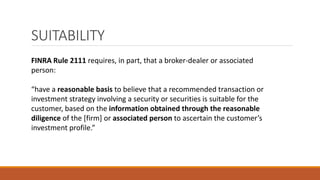 SUITABILITY
FINRA Rule 2111 requires, in part, that a broker-dealer or associated
person:
“have a reasonable basis to believe that a recommended transaction or
investment strategy involving a security or securities is suitable for the
customer, based on the information obtained through the reasonable
diligence of the [firm] or associated person to ascertain the customer’s
investment profile.”
 