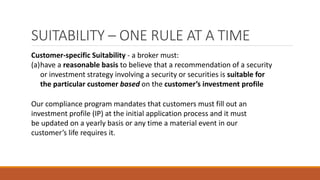 SUITABILITY – ONE RULE AT A TIME
Customer-specific Suitability - a broker must:
(a)have a reasonable basis to believe that a recommendation of a security
or investment strategy involving a security or securities is suitable for
the particular customer based on the customer’s investment profile
Our compliance program mandates that customers must fill out an
investment profile (IP) at the initial application process and it must
be updated on a yearly basis or any time a material event in our
customer’s life requires it.
 
