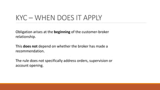KYC – WHEN DOES IT APPLY
Obligation arises at the beginning of the customer-broker
relationship.
This does not depend on whether the broker has made a
recommendation.
The rule does not specifically address orders, supervision or
account opening.
 
