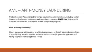AML – ANTI-MONEY LAUNDERING
The Bank Secrecy Act, among other things, requires financial institutions, including broker-
dealers, to develop and implement AML compliance programs. FINRA Rule 3310 sets the
standards on which this firm created its AML compliance program:
What is Money Laundering?
Money laundering is the process by which large amounts of illegally obtained money (from
drug trafficking, terrorist activities and other serious crimes) is given the appearance of
having originated from a legitimate source
 