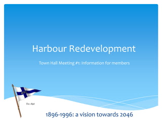 Harbour Redevelopment
Town Hall Meeting #1: Information for members
1896-1996: a vision towards 2046
 