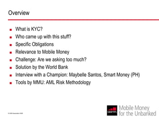 OverviewWhat is KYC? Who came up with this stuff? Specific ObligationsRelevance to Mobile MoneyChallenge: Are we asking too much?Solution by the World BankInterview with a Champion: Maybelle Santos, Smart Money (PH)Tools by MMU: AML Risk Methodology