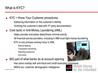 What is KYC? KYC = Know Your Customer procedures. Gathering information on the customer’s identityVerifying the customer’s data with 3rd party documentationCore tactic in Anti-Money Laundering (AML)Helps provider and police detect/track criminal activityAll financial service providers, including in MM must fight money launderingKYC is one process among many in AMLRecord keepingTransaction monitoringReporting suspicionsAnd more! BIG part of what banks do at account openingHas some overlap with anti-fraud and credit evaluation processesMNOs too: customer demographic intelligence