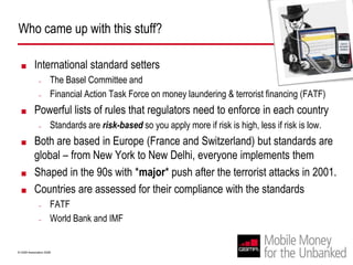 Who came up with this stuff?International standard setters The Basel Committee and Financial Action Task Force on money laundering & terrorist financing (FATF) Powerful lists of rules that regulators need to enforce in each countryStandards are risk-basedso you apply more if risk is high, less if risk is low.Both are based in Europe (France and Switzerland) but standards are global – from New York to New Delhi, everyone implements themShaped in the 90s with *major* push after the terrorist attacks in 2001. Countries are assessed for their compliance with the standardsFATF World Bank and IMF