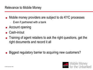 Relevance to Mobile MoneyMobile money providers are subject to do KYC processesEven if partnered with a bankAccount openingCash-in/outTraining of agent retailers to ask the right questions, get the right documents and record it allBiggest regulatory barrier to acquiring new customers?