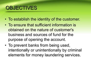 • To establish the identity of the customer.
• To ensure that sufficient information is
obtained on the nature of customer's
business and sources of fund for the
purpose of opening the account.
• To prevent banks from being used,
intentionally or unintentionally by criminal
elements for money laundering services.
 