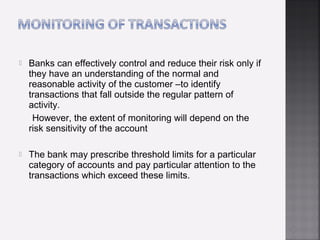    Banks can effectively control and reduce their risk only if
    they have an understanding of the normal and
    reasonable activity of the customer –to identify
    transactions that fall outside the regular pattern of
    activity.
     However, the extent of monitoring will depend on the
    risk sensitivity of the account

   The bank may prescribe threshold limits for a particular
    category of accounts and pay particular attention to the
    transactions which exceed these limits.
 