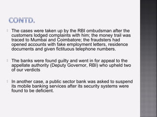    The cases were taken up by the RBI ombudsman after the
    customers lodged complaints with him; the money trail was
    traced to Mumbai and Coimbatore; the fraudsters had
    opened accounts with fake employment letters, residence
    documents and given fictituous telephone numbers.

   The banks were found guilty and went in for appeal to the
    appellate authority (Deputy Governor, RBI) who upheld two
    of our verdicts

   In another case, a public sector bank was asked to suspend
    its mobile banking services after its security systems were
    found to be deficient.
 