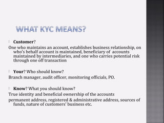  Customer?
One who maintains an account, establishes business relationship, on
  who’s behalf account is maintained, beneficiary of accounts
  maintained by intermediaries, and one who carries potential risk
  through one off transaction

 Your? Who should know?
Branch manager, audit officer, monitoring officials, PO.

 Know? What you should know?
True identity and beneficial ownership of the accounts
permanent address, registered & administrative address, sources of
  funds, nature of customers’ business etc.
 
