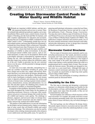 FOR-73




   Creating Urban Stormwater Control Ponds for
         Water Quality and Wildlife Habitat
                                          Thomas G. Barnes, Extension Wildlife Specialist
                                         Lowell Adams, National Institute for Urban Wildlife



W       etlands are important wildlife habitats, and they pro-
        vide numerous benefits and services to society. Natu-
ral wetlands help replenish groundwater supplies, act as natu-
                                                                    gineering and hydrologic information, contact the local Natu-
                                                                    ral Resources Conservation Service and ask for a copy of
                                                                    their publication, Ponds—Planning, Design, Construction.
ral pollution filters, purify water, control erosion, lessen the    You may also want to obtain a copy of Guidelines for Stream
impact of flooding, provide food and fiber for humans, and          and Wetland Protection in Kentucky from the Kentucky Di-
offer countless opportunities for education and recreation.         vision of Water (14 Reilly Road, Frankfort, KY 40601). This
Because they are so important to wildlife, wetlands have been       publication compares detention and retention ponds, two of
called “nature’s cities.” Unfortunately, people have not val-       the most common stormwater control structures used today,
ued wetland systems, and more than 80 percent of Kentucky’s         and provides information on how to design these structures
wetlands have been drained, filled, or destroyed. Nationally,       to benefit waterfowl and other wildlife.
we have destroyed more than 50 percent of our wetlands.
    Water is often a factor that limits the types, numbers, and
abundance of wildlife in urban environments. In the past,           Stormwater Control Structures
we destroyed natural wildlife water sources, such as wet-              The two types of structures most commonly used to con-
lands and ponds, to make way for development. Before land           trol urban stormwater are “dry” ponds, also known as deten-
is developed, rainwater is intercepted by vegetation and in-        tion ponds, and “wet” ponds, also known as retention ponds.
filtrates the soil. After development, driveways, rooftops,         As their names imply, the major difference is the length of
and other impervious surfaces reduce the infiltration capac-        time water stands in the pond. Dry ponds are designed to
ity of the soil. Unable to percolate into the soil, rainwater       collect water during a storm and then release this water at a
moves over the area, with the potential to damage property          predetermined rate to a nearby body of water. They are gen-
and cause floods.                                                   erally dry between storms. Wet ponds are designed to con-
    As water runs over roads, sidewalks, and parking lots, it       tain water on a year-round basis. Although both types of
picks up a number of pollutants including oil, grease, and          structures control stormwater and reduce the risk of flood-
heavy metals such as lead, zinc, copper, and mercury. Rain-         ing, wet ponds are much better at improving water quality
water that flows over lawns picks up nitrogen, phosphorous,         and providing wildlife habitat.
and pesticides from lawn care products. Stormwater runoff              Some of the costs and benefits of creating a detention or
with its load of pollutants eventually reaches local streams        retention pond are discussed below.
where it deposits pollutants and increases the volume and
velocity of stream water, resulting in greater stream contami-
nation, channelization, erosion, and sedimentation. As a re-        Feasibility for the Site
sult, fish and other aquatic life inhabiting these streams are         The first step in choosing and designing a stormwater
often reduced in numbers or eliminated altogether.                  structure is to determine which designs are feasible for the
    In response to these problems, thousands of structures have     site description, soil type, and local geology. Wet ponds gen-
been built throughout the United States for the purpose of          erally require more space than dry ponds, so they are not
controlling stormwater. However, in the past, little consid-        recommended for small areas.
eration was given to structural designs that would also ben-           Soil permeability also influences which structures will be
efit wildlife and improve water quality. The challenge to           most successful. For example, dry ponds work best in areas
planners, engineers, and surveyors today is to design struc-        with extremely permeable sandy soils, but wet ponds are the
tures that will control stormwater and also improve water           better choice in areas with heavy clay soil where drainage is
quality and provide wetland and wildlife habitat.                   poor.
     The purpose of this publication is to provide information         The local geology can also influence the design choice.
for developers and government policy makers on creating a           Wet ponds require extensive excavation and are more diffi-
type of water source that will benefit wildlife and control         cult to create in areas where the underlying bedrock is close
stormwater discharge. This information can also be used by          to the surface.
developers when creating ornamental ponds at the entrances
to new subdivisions and other public areas. For specific en-
 