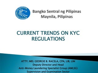 CURRENT TRENDS ON KYC
REGULATIONS
ATTY. MEL GEORGIE B. RACELA, CPA, LlB, LlM
Deputy Director and Head
Anti-Money Laundering Specialist Group (AMLSG)
Supervision and Examination Sector
 