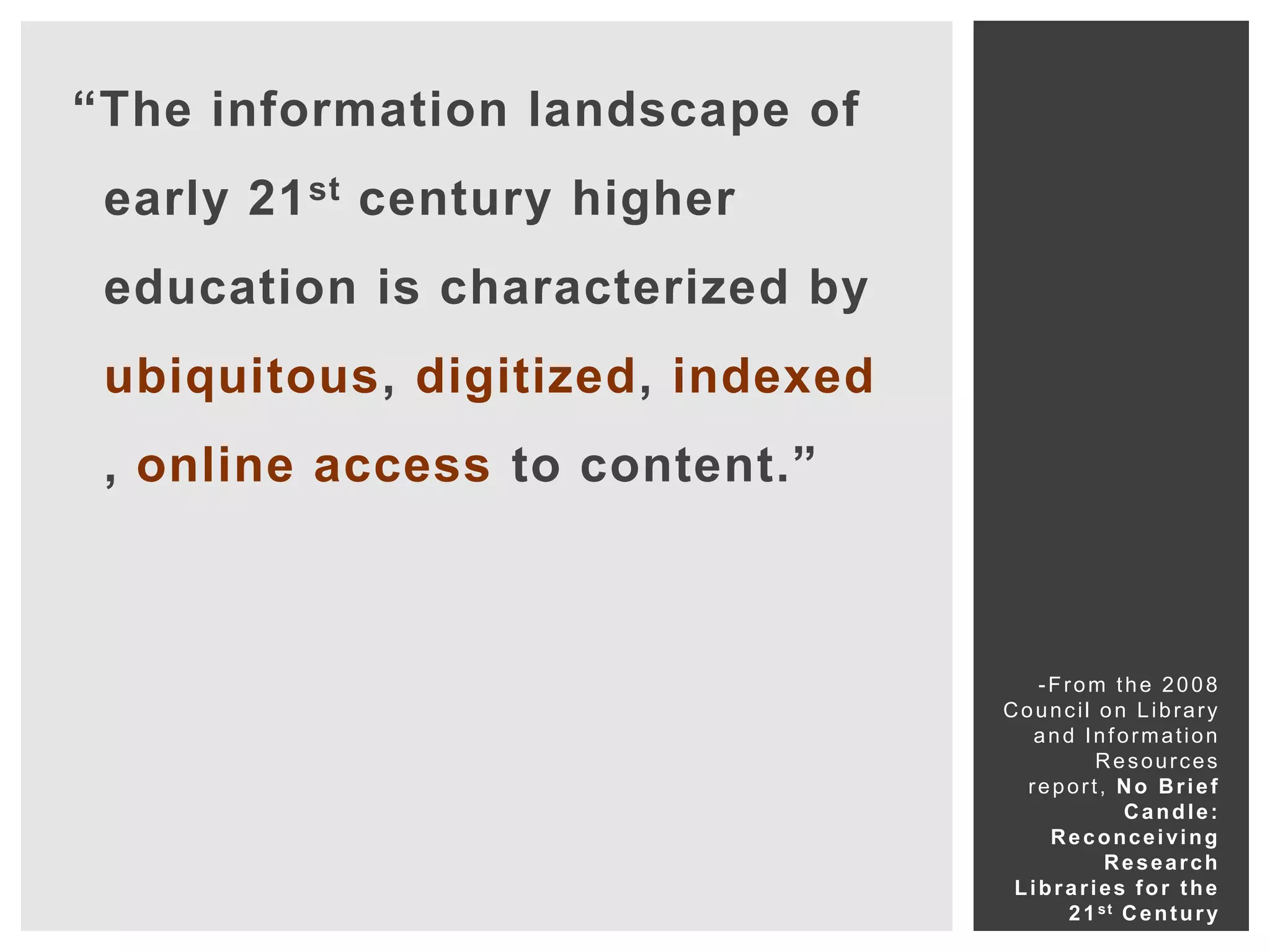 “The information landscape of
 early 21 st century higher
 education is characterized by
 ubiquitous, digitized, indexed
 , online access to content.”



                                     -From the 2008
                                  Council on Library
                                     and Information
                                           Resources
                                    report, No Brief
                                               Candle:
                                      Reconceiving
                                             Research
                                   Libraries for the
                                        2 1 st C e n t u r y
 