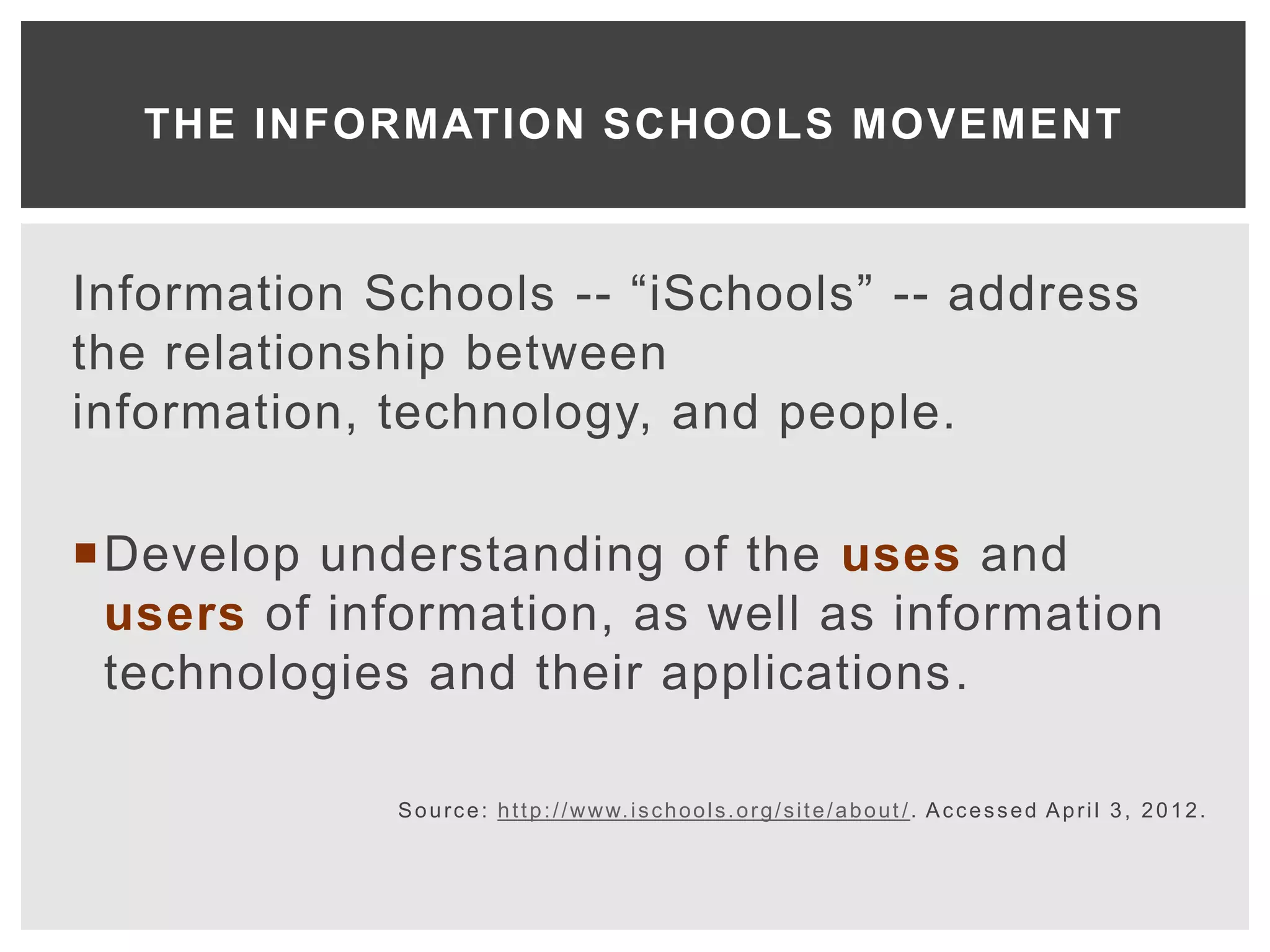 THE INFORMATION SCHOOLS MOVEMENT



Information Schools -- “iSchools” -- address
the relationship between
information, technology, and people.

Develop understanding of the uses and
 users of information, as well as information
 technologies and their applications.

             S o u r c e : h t t p : / / w w w. i s c h o o l s . o r g / s i t e / a b o u t / . A c c e s s e d A p r i l 3 , 2 0 1 2 .
 