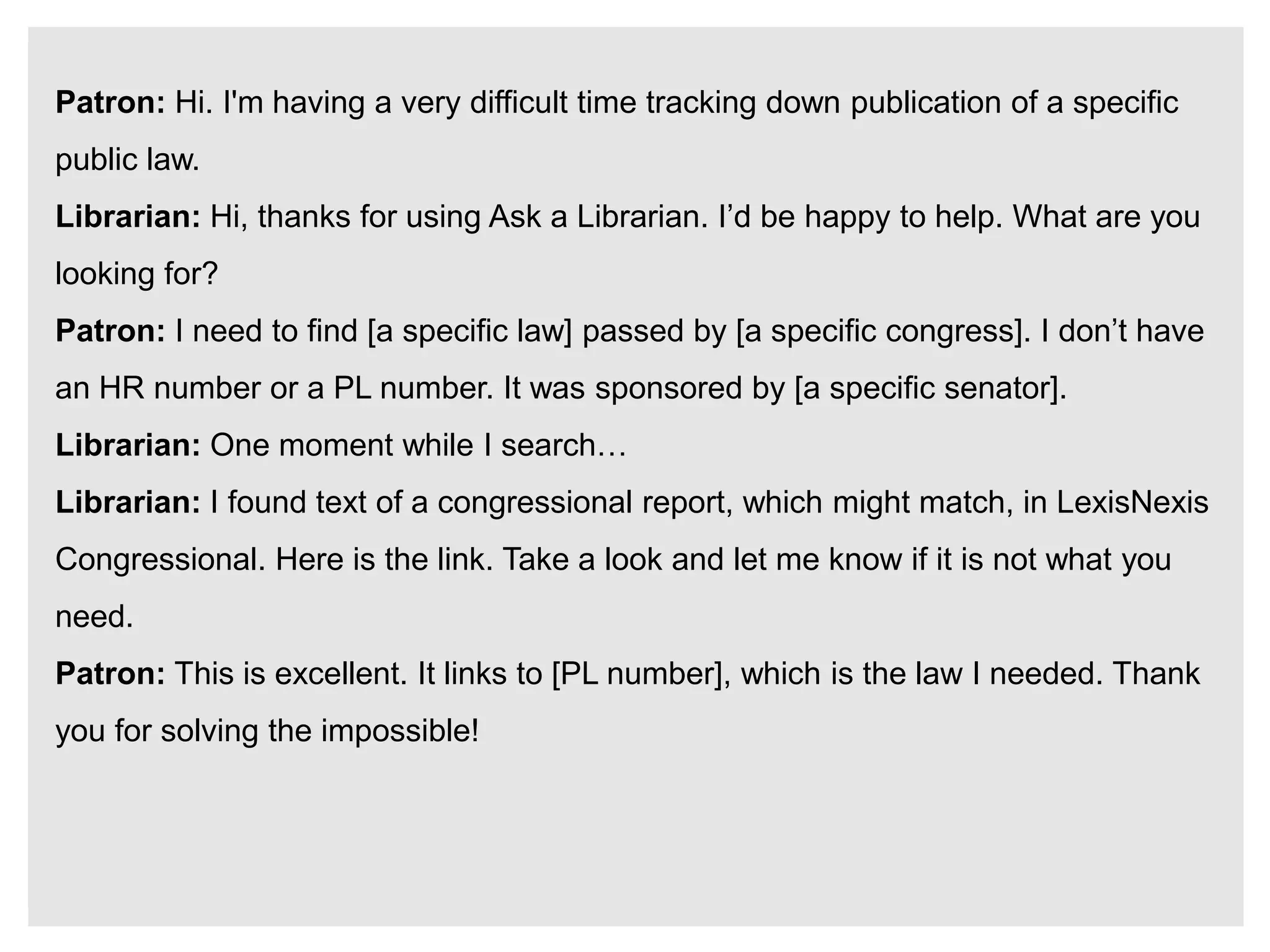 Patron: Hi. I'm having a very difficult time tracking down publication of a specific
public law.
Librarian: Hi, thanks for using Ask a Librarian. I’d be happy to help. What are you
looking for?
Patron: I need to find [a specific law] passed by [a specific congress]. I don’t have
an HR number or a PL number. It was sponsored by [a specific senator].
Librarian: One moment while I search…
Librarian: I found text of a congressional report, which might match, in LexisNexis
Congressional. Here is the link. Take a look and let me know if it is not what you
need.
Patron: This is excellent. It links to [PL number], which is the law I needed. Thank
you for solving the impossible!
 
