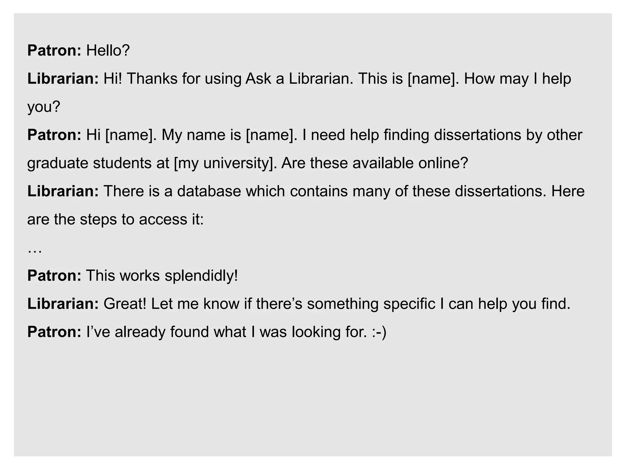Patron: Hello?
Librarian: Hi! Thanks for using Ask a Librarian. This is [name]. How may I help
you?
Patron: Hi [name]. My name is [name]. I need help finding dissertations by other
graduate students at [my university]. Are these available online?
Librarian: There is a database which contains many of these dissertations. Here
are the steps to access it:
…
Patron: This works splendidly!
Librarian: Great! Let me know if there’s something specific I can help you find.
Patron: I’ve already found what I was looking for. :-)
 