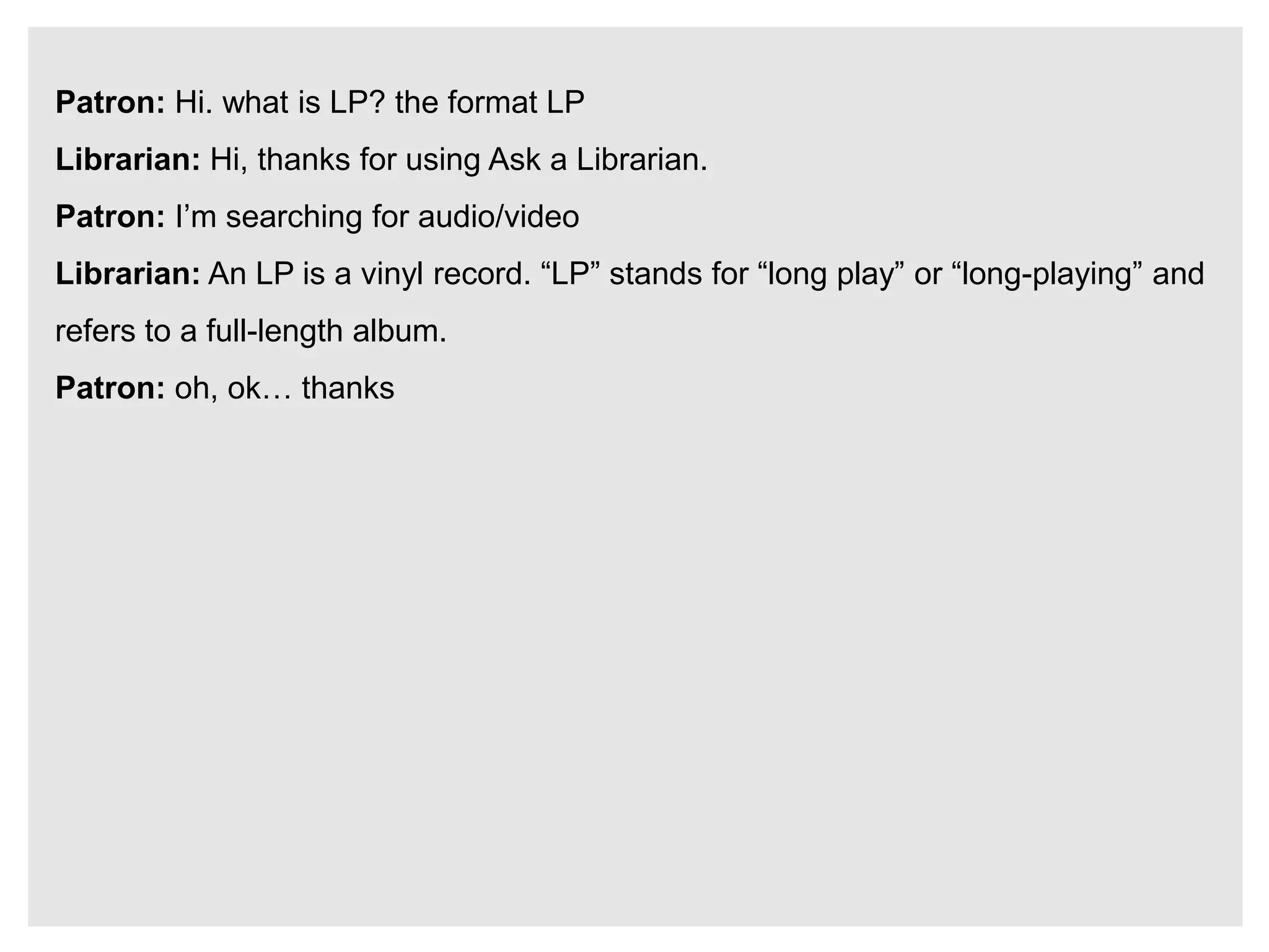 Patron: Hi. what is LP? the format LP
Librarian: Hi, thanks for using Ask a Librarian.
Patron: I’m searching for audio/video
Librarian: An LP is a vinyl record. “LP” stands for “long play” or “long-playing” and
refers to a full-length album.
Patron: oh, ok… thanks
 
