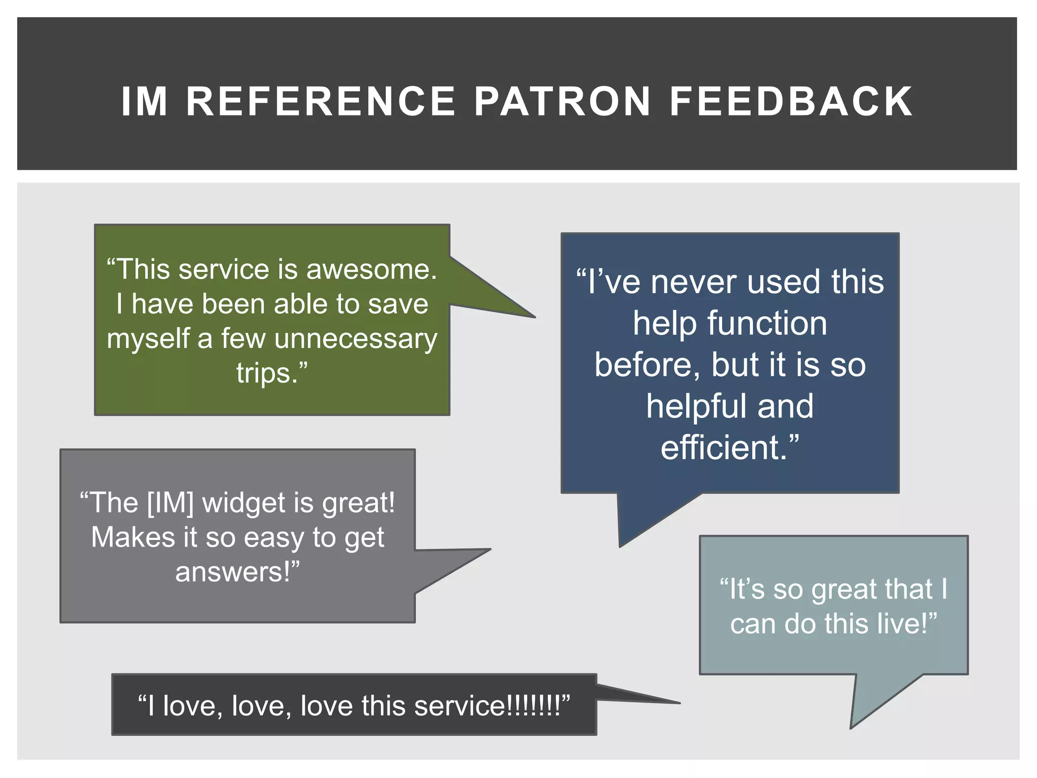 IM REFERENCE PATRON FEEDBACK



  “This service is awesome.                    “I’ve never used this
   I have been able to save
  myself a few unnecessary                          help function
            trips.”                              before, but it is so
                                                     helpful and
                                                      efficient.”
“The [IM] widget is great!
 Makes it so easy to get
        answers!”
                                                         “It’s so great that I
                                                          can do this live!”

    “I love, love, love this service!!!!!!!”
 